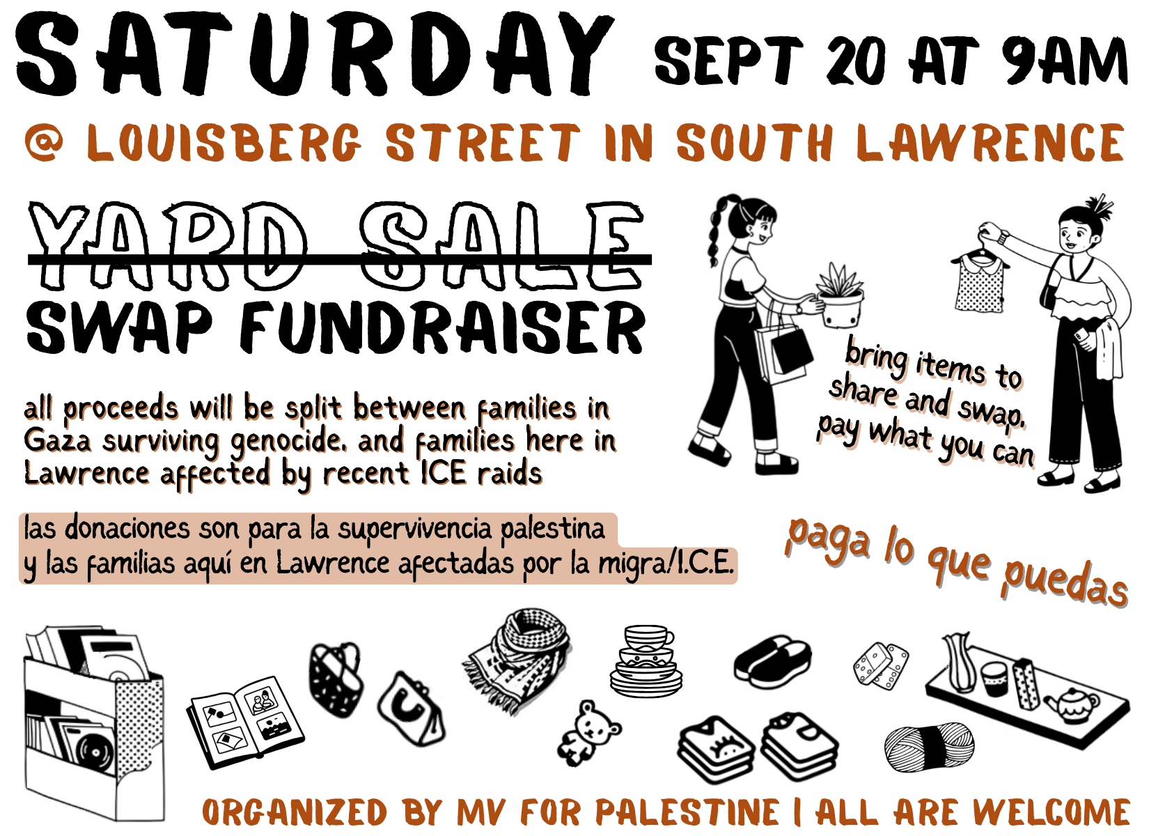 digital flyer advertizing a yard sale/swap fundraiser on Saturday, September 20 at 9 am. at Louisberg Street in South Lawrence. It also says that all proceeds will be split between families in Gaza surviving genocide, and families here in Lawrence affected by recent ICE raids and that bit is translated into Spanish. bring items to share and swap, pay what you can. Organized by MV for Palestine, all are welcome. there are black and white drawings of people trading a shirt and a plant, and various household items sprinkled along the bottom part of the page.